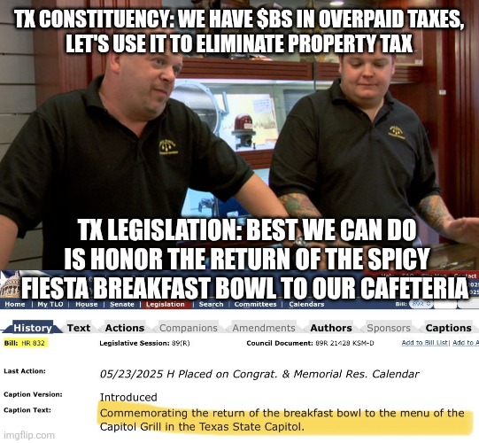 TX CONSTITUENCY: WE HAVE $BS IN OVERPAID TAXES,
 LET'S USE IT TO ELIMINATE PROPERTY TAX; TX LEGISLATION: BEST WE CAN DO IS HONOR THE RETURN OF THE SPICY FIESTA BREAKFAST BOWL TO OUR CAFETERIA | image tagged in pawn stars best i can do,funny memes | made w/ Imgflip meme maker