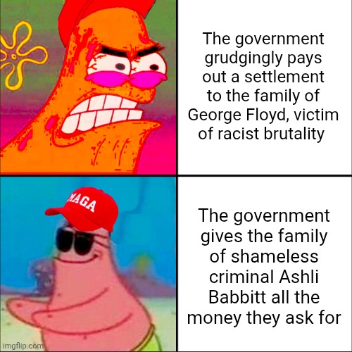George Floyd still lives rent free in the heads of people on another stream. | The government grudgingly pays out a settlement to the family of George Floyd, victim of racist brutality; The government gives the family
of shameless criminal Ashli Babbitt all the
money they ask for | image tagged in hypocritical patrick,maga,white privilege,cognitive dissonance,contradiction | made w/ Imgflip meme maker