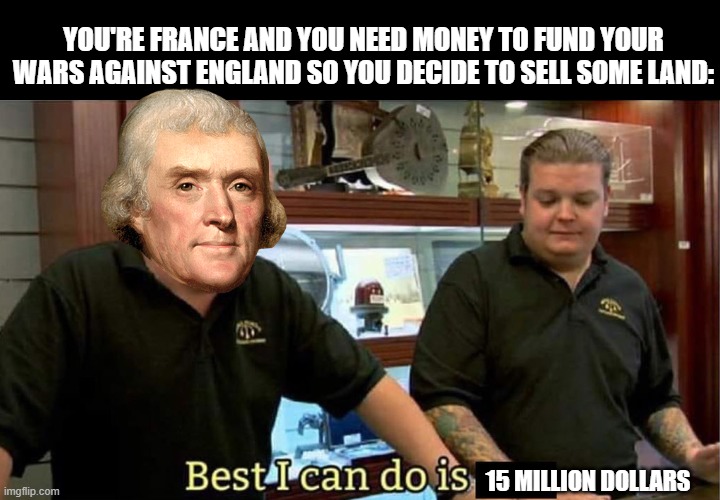 Louisiana Purchase | YOU'RE FRANCE AND YOU NEED MONEY TO FUND YOUR WARS AGAINST ENGLAND SO YOU DECIDE TO SELL SOME LAND:; 15 MILLION DOLLARS | image tagged in best i can do | made w/ Imgflip meme maker