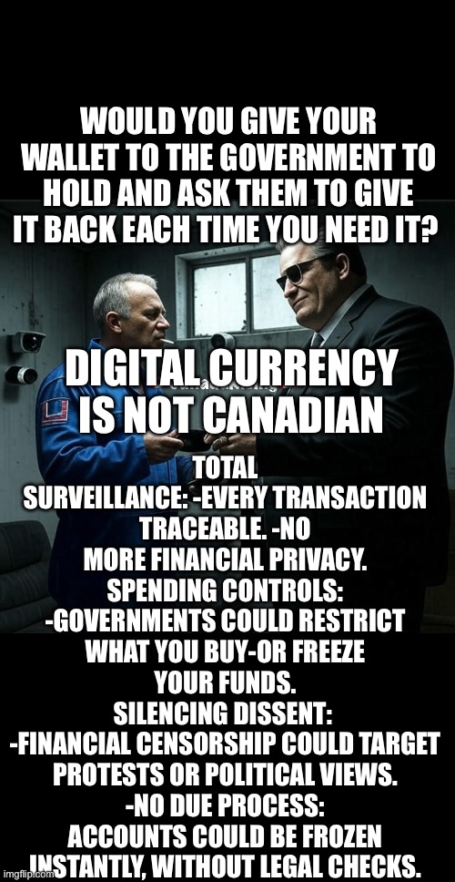 ??CanadaRising?? | WOULD YOU GIVE YOUR WALLET TO THE GOVERNMENT TO HOLD AND ASK THEM TO GIVE IT BACK EACH TIME YOU NEED IT? TOTAL SURVEILLANCE: -EVERY TRANSACTION TRACEABLE. -NO
MORE FINANCIAL PRIVACY.
SPENDING CONTROLS:
-GOVERNMENTS COULD RESTRICT WHAT YOU BUY-OR FREEZE YOUR FUNDS.
SILENCING DISSENT: 
-FINANCIAL CENSORSHIP COULD TARGET
PROTESTS OR POLITICAL VIEWS.
-NO DUE PROCESS: ACCOUNTS COULD BE FROZEN INSTANTLY, WITHOUT LEGAL CHECKS. DIGITAL CURRENCY
IS NOT CANADIAN | image tagged in canadian politics | made w/ Imgflip meme maker