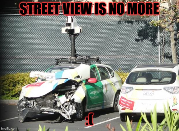 No More Street View :( | STREET VIEW IS NO MORE; :( | image tagged in google maps car wrecked | made w/ Imgflip meme maker