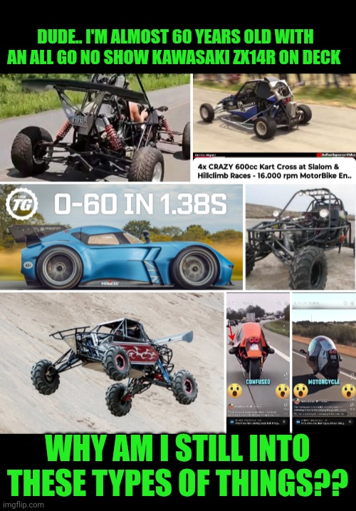 Funny | DUDE.. I'M ALMOST 60 YEARS OLD WITH AN ALL GO NO SHOW KAWASAKI ZX14R ON DECK; WHY AM I STILL INTO THESE TYPES OF THINGS?? | image tagged in funny,fastest thing on earth,talladega nights,ricky bobby,motorcycle,open-wheel racing | made w/ Imgflip meme maker