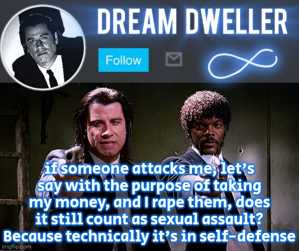 Quentin's Pulp Fiction template | if someone attacks me, let's say with the purpose of taking my money, and I rape them, does it still count as sexual assault? Because technically it's in self-defense | image tagged in quentin's pulp fiction template | made w/ Imgflip meme maker