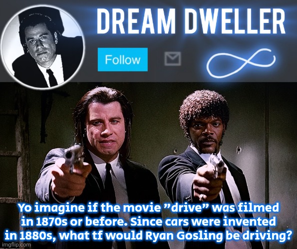 Quentin's Pulp Fiction template | Yo imagine if the movie "drive" was filmed in 1870s or before. Since cars were invented in 1880s, what tf would Ryan Gosling be driving? | image tagged in quentin's pulp fiction template | made w/ Imgflip meme maker
