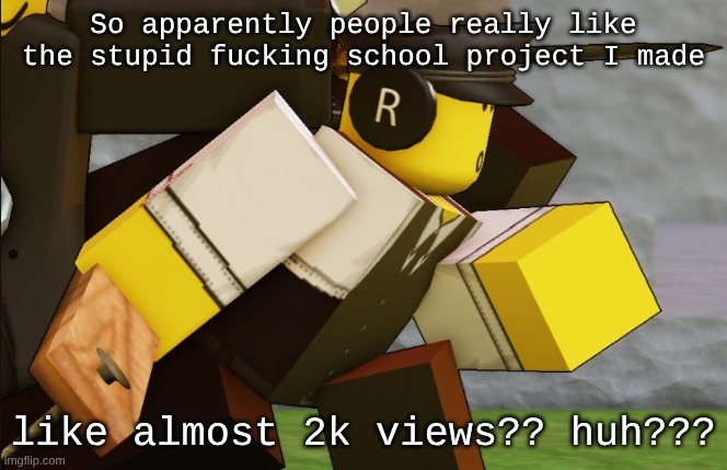 My sillyyyy | So apparently people really like the stupid fucking school project I made; like almost 2k views?? huh??? | image tagged in my sillyyyy | made w/ Imgflip meme maker