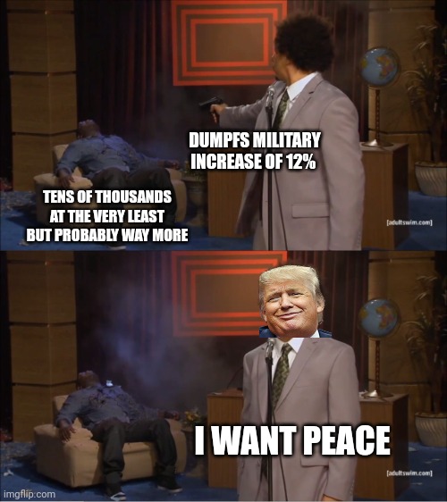 Dumpf the peace broke-r. | DUMPFS MILITARY INCREASE OF 12%; TENS OF THOUSANDS AT THE VERY LEAST BUT PROBABLY WAY MORE; I WANT PEACE | image tagged in globalist puppet dumpf,snakes keep on snaking,sex lies and videorape on epsteins isle | made w/ Imgflip meme maker