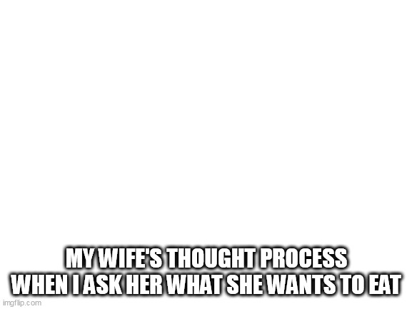 My wife's thought process when I ask her what she wants to eat | MY WIFE'S THOUGHT PROCESS WHEN I ASK HER WHAT SHE WANTS TO EAT | image tagged in blank white template,funny,wife,thought process,eat,lunch | made w/ Imgflip meme maker