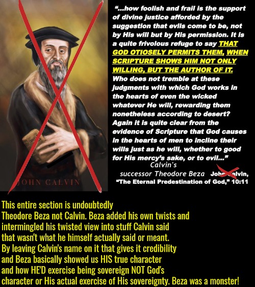 This whole freaking thing is Beza. | Calvin's successor Theodore Beza; This entire section is undoubtedly Theodore Beza not Calvin. Beza added his own twists and intermingled his twisted view into stuff Calvin said that wasn't what he himself actually said or meant. By leaving Calvin's name on it that gives it credibility and Beza basically showed us HIS true character and how HE'D exercise being sovereign NOT God's character or His actual exercise of His sovereignty. Beza was a monster! | image tagged in calvinism,arminian,molinism,reformed theology 5 point calvinists,theodore beza was wicked,psychopath | made w/ Imgflip meme maker