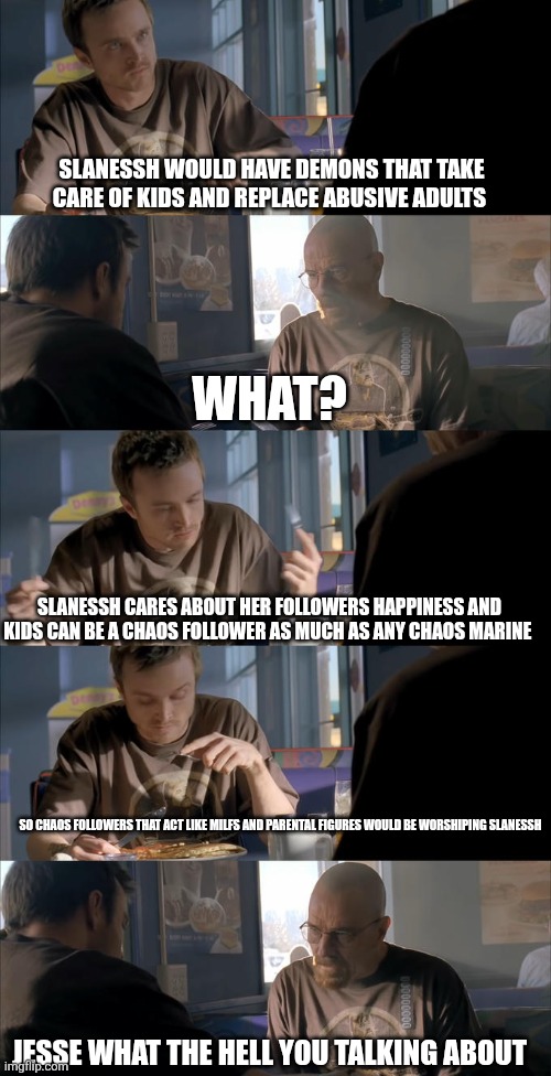 Jesse WTF are you talking about? | SLANESSH WOULD HAVE DEMONS THAT TAKE CARE OF KIDS AND REPLACE ABUSIVE ADULTS; WHAT? SLANESSH CARES ABOUT HER FOLLOWERS HAPPINESS AND KIDS CAN BE A CHAOS FOLLOWER AS MUCH AS ANY CHAOS MARINE; SO CHAOS FOLLOWERS THAT ACT LIKE MILFS AND PARENTAL FIGURES WOULD BE WORSHIPING SLANESSH; JESSE WHAT THE HELL YOU TALKING ABOUT | image tagged in jesse wtf are you talking about | made w/ Imgflip meme maker