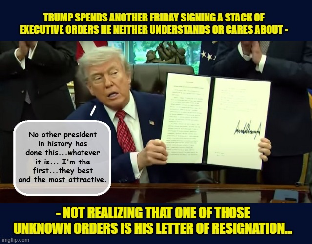 HOW TO 86 47 | TRUMP SPENDS ANOTHER FRIDAY SIGNING A STACK OF EXECUTIVE ORDERS HE NEITHER UNDERSTANDS OR CARES ABOUT -; No other president in history has done this...whatever it is... I'm the first...they best and the most attractive. - NOT REALIZING THAT ONE OF THOSE UNKNOWN ORDERS IS HIS LETTER OF RESIGNATION... | image tagged in impeach trump,donald trump memes,government corruption,trump is a moron,donald trump the clown | made w/ Imgflip meme maker