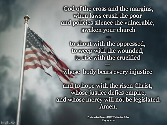 Prayer for today | God of the cross and the margins,
when laws crush the poor 
and policies silence the vulnerable, 
awaken your church
 — 
to shout with the oppressed, 
to weep with the wounded, 
to rise with the crucified 
— 
whose  body bears every injustice 
— 
and to hope with the risen Christ, 
whose justice defies empire,
and whose mercy will not be legislated.
Amen. Presbyterian Church (USA) Washington Office
May 23, 2025 | image tagged in pcusa,god of the cross,injustice and hope | made w/ Imgflip meme maker