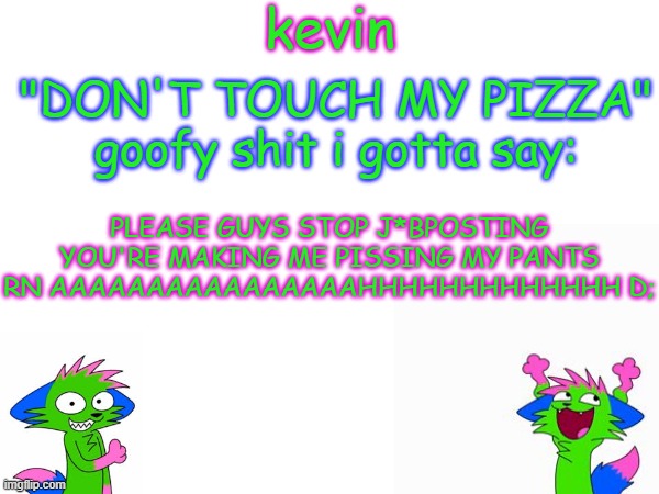 kevin temp | PLEASE GUYS STOP J*BPOSTING YOU'RE MAKING ME PISSING MY PANTS RN AAAAAAAAAAAAAAAAHHHHHHHHHHHHH D; | image tagged in kevin temp | made w/ Imgflip meme maker
