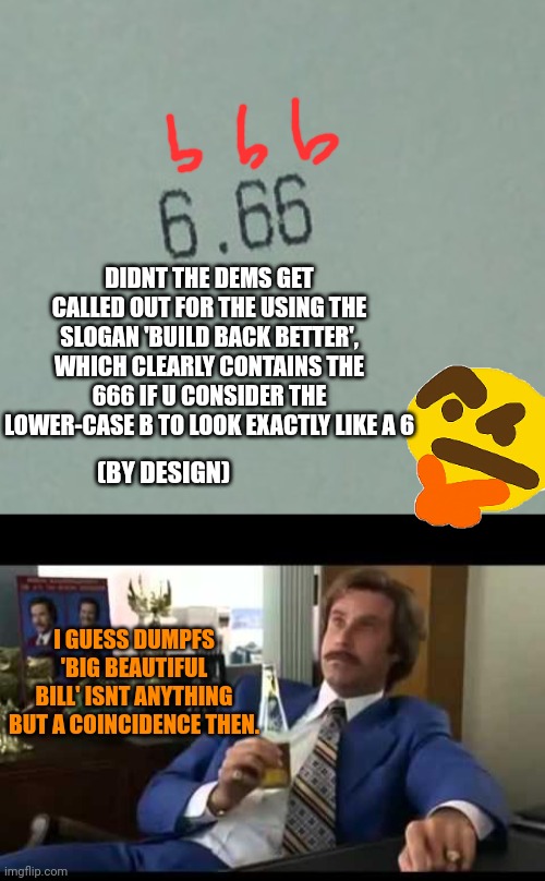 Another piece of sorcery by arch maga Satanist Dumpf | DIDNT THE DEMS GET CALLED OUT FOR THE USING THE SLOGAN 'BUILD BACK BETTER', WHICH CLEARLY CONTAINS THE 666 IF U CONSIDER THE LOWER-CASE B TO LOOK EXACTLY LIKE A 6; (BY DESIGN); I GUESS DUMPFS 'BIG BEAUTIFUL BILL' ISNT ANYTHING BUT A COINCIDENCE THEN. | image tagged in 666,well that escalated quickly,globalists run both sides,wtf up,maga is the highest level of the church of satan | made w/ Imgflip meme maker