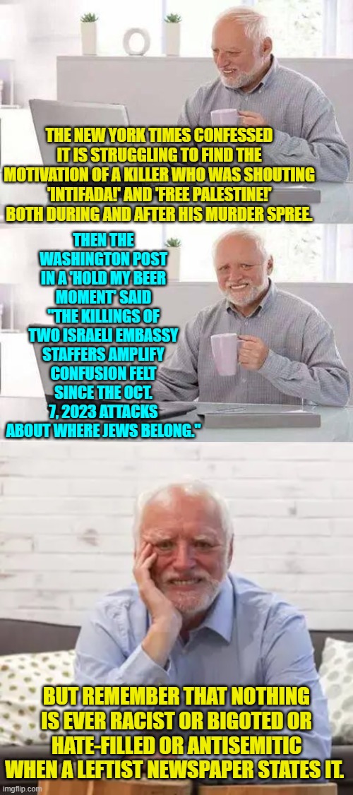 Double-standards?  Don't publish a leftist newspaper without them! | THEN THE WASHINGTON POST IN A 'HOLD MY BEER MOMENT' SAID "THE KILLINGS OF TWO ISRAELI EMBASSY STAFFERS AMPLIFY CONFUSION FELT SINCE THE OCT. 7, 2023 ATTACKS ABOUT WHERE JEWS BELONG."; THE NEW YORK TIMES CONFESSED IT IS STRUGGLING TO FIND THE MOTIVATION OF A KILLER WHO WAS SHOUTING 'INTIFADA!' AND 'FREE PALESTINE!' BOTH DURING AND AFTER HIS MURDER SPREE. BUT REMEMBER THAT NOTHING IS EVER RACIST OR BIGOTED OR HATE-FILLED OR ANTISEMITIC WHEN A LEFTIST NEWSPAPER STATES IT. | image tagged in hide the pain harold | made w/ Imgflip meme maker