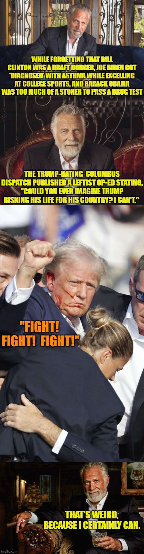 Leftist stupidity in print. | WHILE FORGETTING THAT BILL CLINTON WAS A DRAFT DODGER, JOE BIDEN GOT 'DIAGNOSED' WITH ASTHMA WHILE EXCELLING AT COLLEGE SPORTS, AND BARACK OBAMA WAS TOO MUCH OF A STONER TO PASS A DRUG TEST; THE TRUMP-HATING  COLUMBUS DISPATCH PUBLISHED A LEFTIST OP-ED STATING, "COULD YOU EVER IMAGINE TRUMP RISKING HIS LIFE FOR HIS COUNTRY? I CAN'T."; "FIGHT!  FIGHT!  FIGHT!"; THAT'S WEIRD, BECAUSE I CERTAINLY CAN. | image tagged in yep | made w/ Imgflip meme maker