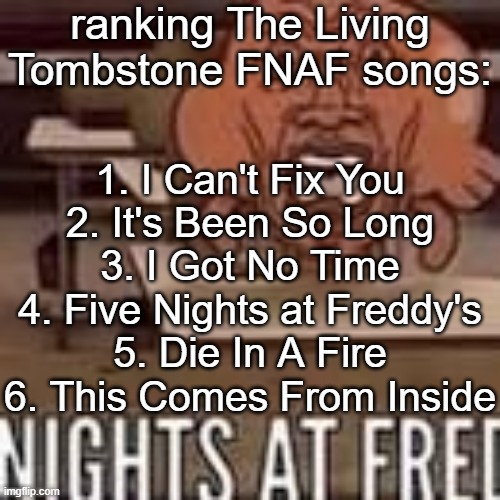 Nights at fred | ranking The Living Tombstone FNAF songs:; 1. I Can't Fix You
2. It's Been So Long
3. I Got No Time
4. Five Nights at Freddy's
5. Die In A Fire
6. This Comes From Inside | image tagged in nights at fred | made w/ Imgflip meme maker