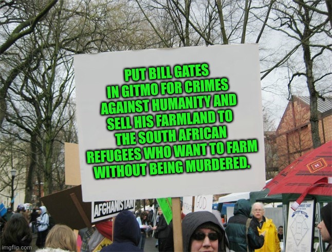 Farmers are the backbone of any nation | PUT BILL GATES IN GITMO FOR CRIMES AGAINST HUMANITY AND SELL HIS FARMLAND TO THE SOUTH AFRICAN REFUGEES WHO WANT TO FARM WITHOUT BEING MURDERED. | image tagged in blank protest sign,farming,south africa,genocide | made w/ Imgflip meme maker