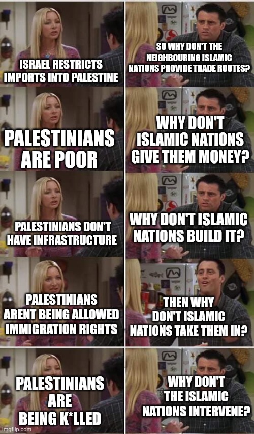 Western Liberals: The only supporters of Palestine on Earth | SO WHY DON'T THE NEIGHBOURING ISLAMIC NATIONS PROVIDE TRADE ROUTES? ISRAEL RESTRICTS IMPORTS INTO PALESTINE; WHY DON'T ISLAMIC NATIONS GIVE THEM MONEY? PALESTINIANS ARE POOR; WHY DON'T ISLAMIC NATIONS BUILD IT? PALESTINIANS DON'T HAVE INFRASTRUCTURE; PALESTINIANS ARENT BEING ALLOWED IMMIGRATION RIGHTS; THEN WHY DON'T ISLAMIC NATIONS TAKE THEM IN? WHY DON'T THE ISLAMIC NATIONS INTERVENE? PALESTINIANS ARE BEING K*LLED | image tagged in phoebe joey | made w/ Imgflip meme maker