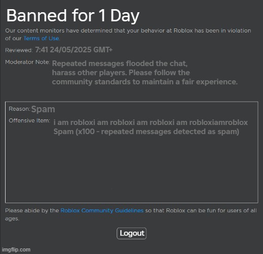 Roblox Spam Ban | Banned for 1 Day; 7:41 24/05/2025 GMT+; Repeated messages flooded the chat, harass other players. Please follow the community standards to maintain a fair experience. Spam; i am robloxi am robloxi am robloxi am robloxiamroblox
Spam (x100 - repeated messages detected as spam); Logout | image tagged in roblox ban | made w/ Imgflip meme maker