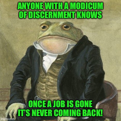 Gentlemen, it is with great pleasure to inform you that | ANYONE WITH A MODICUM OF DISCERNMENT KNOWS; ONCE A JOB IS GONE IT’S NEVER COMING BACK! | image tagged in gentlemen it is with great pleasure to inform you that | made w/ Imgflip meme maker