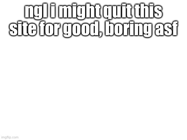 ngl i might quit this site for good, boring asf | image tagged in a | made w/ Imgflip meme maker