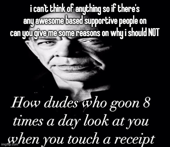 reaction image | i can't think of anything so if there's any awesome based supportive people on can you give me some reasons on why i should NOT | image tagged in reaction image | made w/ Imgflip meme maker