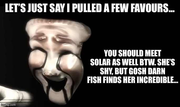 LET’S JUST SAY I PULLED A FEW FAVOURS… YOU SHOULD MEET SOLAR AS WELL BTW. SHE’S SHY, BUT GOSH DARN FISH FINDS HER INCREDIBLE… | made w/ Imgflip meme maker