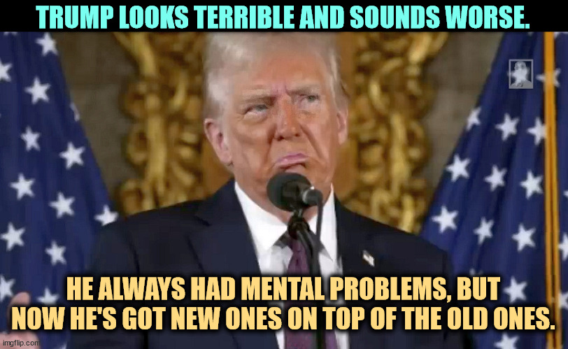 Trump is old, and his mental problems are getting worse. | TRUMP LOOKS TERRIBLE AND SOUNDS WORSE. HE ALWAYS HAD MENTAL PROBLEMS, BUT NOW HE'S GOT NEW ONES ON TOP OF THE OLD ONES. | image tagged in trump is old and his mental problems are getting worse,trump,senile dementia,incompetence,alzheimers | made w/ Imgflip meme maker