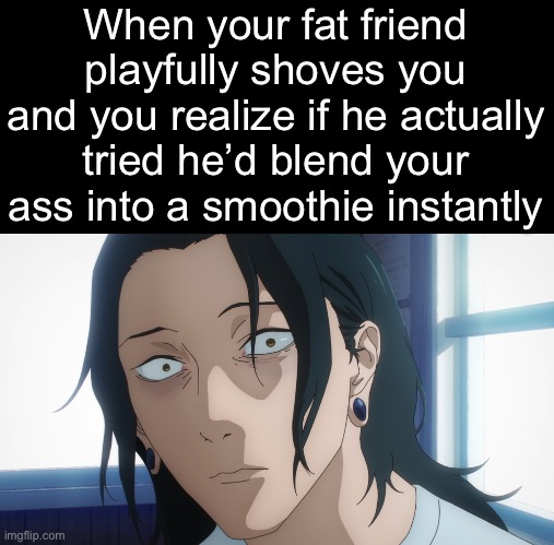 . | When your fat friend playfully shoves you and you realize if he actually tried he’d blend your ass into a smoothie instantly | made w/ Imgflip meme maker