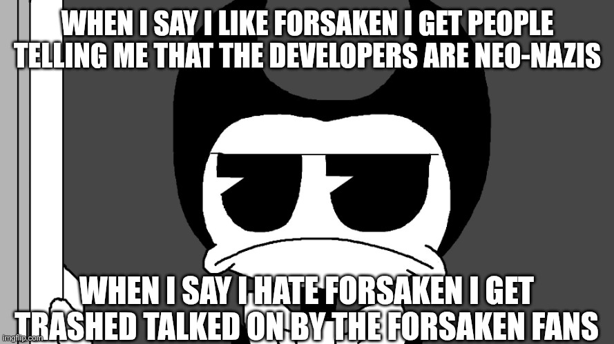 Oh my God Make up y'all's damned Minds | WHEN I SAY I LIKE FORSAKEN I GET PEOPLE TELLING ME THAT THE DEVELOPERS ARE NEO-NAZIS; WHEN I SAY I HATE FORSAKEN I GET TRASHED TALKED ON BY THE FORSAKEN FANS | image tagged in bendy | made w/ Imgflip meme maker