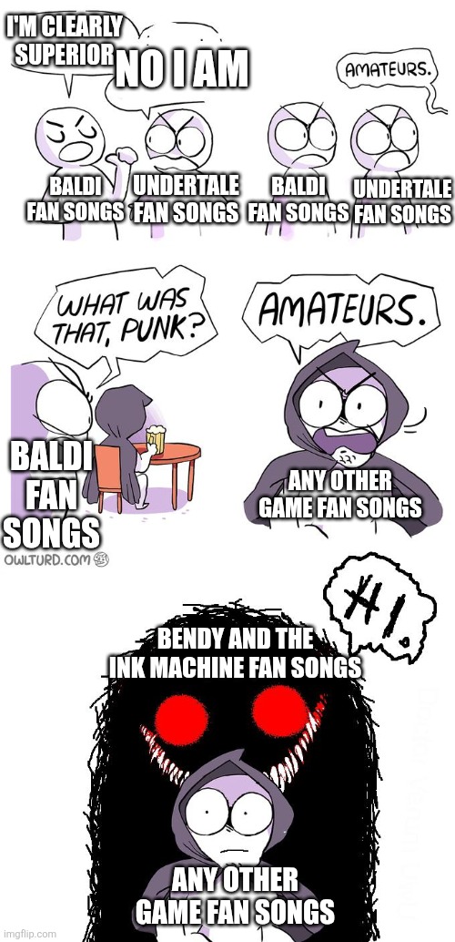 No Fan Song is better than Build our Machine and Gospel of Dismay Despite the controversy | I'M CLEARLY SUPERIOR; NO I AM; BALDI FAN SONGS; UNDERTALE FAN SONGS; UNDERTALE FAN SONGS; BALDI FAN SONGS; BALDI FAN SONGS; ANY OTHER GAME FAN SONGS; BENDY AND THE INK MACHINE FAN SONGS; ANY OTHER GAME FAN SONGS | image tagged in amateurs 3 0 | made w/ Imgflip meme maker