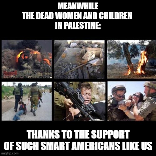 MEANWHILE
THE DEAD WOMEN AND CHILDREN 
IN PALESTINE: THANKS TO THE SUPPORT
OF SUCH SMART AMERICANS LIKE US | made w/ Imgflip meme maker