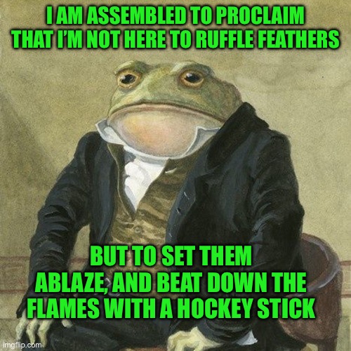 Gentlemen, it is with great pleasure to inform you that | I AM ASSEMBLED TO PROCLAIM THAT I’M NOT HERE TO RUFFLE FEATHERS; BUT TO SET THEM ABLAZE, AND BEAT DOWN THE FLAMES WITH A HOCKEY STICK | image tagged in gentlemen it is with great pleasure to inform you that | made w/ Imgflip meme maker