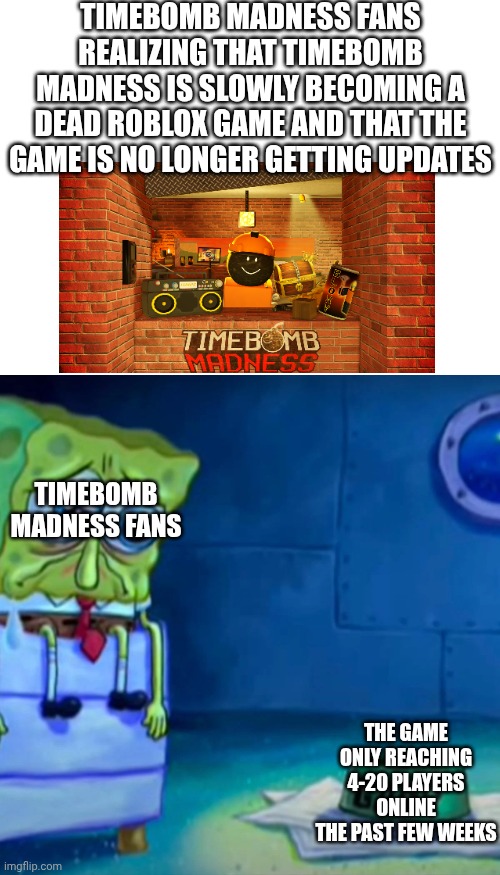 The game is getting discontinued :(  (most of the people that see this post will probably not know this game) | TIMEBOMB MADNESS FANS REALIZING THAT TIMEBOMB MADNESS IS SLOWLY BECOMING A DEAD ROBLOX GAME AND THAT THE GAME IS NO LONGER GETTING UPDATES; TIMEBOMB MADNESS FANS; THE GAME ONLY REACHING 4-20 PLAYERS ONLINE THE PAST FEW WEEKS | image tagged in blank white template,gary come home | made w/ Imgflip meme maker