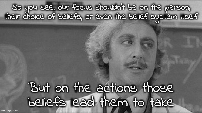 The question is, if we managed to establish causal relationships between specific beliefs and unacceptable behaviors, what then? | So you see, our focus shouldn't be on the person, their choice of beliefs, or even the belief system itself; But on the actions those beliefs lead them to take | image tagged in young frankenstein lecture | made w/ Imgflip meme maker