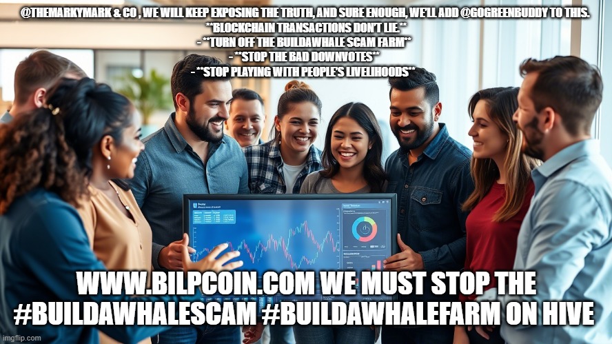 @THEMARKYMARK & CO , WE WILL KEEP EXPOSING THE TRUTH, AND SURE ENOUGH, WE’LL ADD @GOGREENBUDDY TO THIS. 

**BLOCKCHAIN TRANSACTIONS DON’T LIE.**

- **TURN OFF THE BUILDAWHALE SCAM FARM**  
- **STOP THE BAD DOWNVOTES**  
- **STOP PLAYING WITH PEOPLE’S LIVELIHOODS**; WWW.BILPCOIN.COM WE MUST STOP THE #BUILDAWHALESCAM #BUILDAWHALEFARM ON HIVE | made w/ Imgflip meme maker