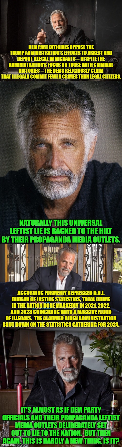 Just some food for though. | DEM PART OFFICIALS OPPOSE THE TRUMP ADMINISTRATION’S EFFORTS TO ARREST AND DEPORT ILLEGAL IMMIGRANTS -- DESPITE THE ADMINISTRATION’S FOCUS ON THOSE WITH CRIMINAL HISTORIES -- THE DEMS RELIGIOUSLY CLAIM THAT ILLEGALS COMMIT FEWER CRIMES THAN LEGAL CITIZENS. NATURALLY THIS UNIVERSAL LEFTIST LIE IS BACKED TO THE HILT BY THEIR PROPAGANDA MEDIA OUTLETS. ACCORDING FORMERLY REPRESSED D.O.J. BUREAU OF JUSTICE STATISTICS, TOTAL CRIME IN THE NATION ROSE MARKEDLY IN 2021, 2022, AND 2023 COINCIDING WITH A MASSIVE FLOOD OF ILLEGALS.  THE ALARMED BIDEN ADMINISTRATION SHUT DOWN ON THE STATISTICS GATHERING FOR 2024. IT'S ALMOST AS IF DEM PARTY OFFICIALS AND THEIR PROPAGANDA LEFTIST MEDIA OUTLETS DELIBERATELY SET OUT TO LIE TO THE NATION.  BUT THEN AGAIN, THIS IS HARDLY A NEW THING, IS IT? | image tagged in yep | made w/ Imgflip meme maker