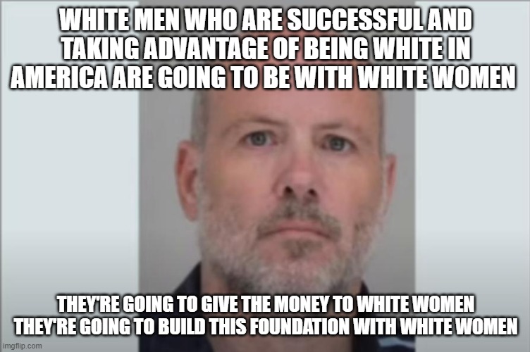 white | WHITE MEN WHO ARE SUCCESSFUL AND TAKING ADVANTAGE OF BEING WHITE IN AMERICA ARE GOING TO BE WITH WHITE WOMEN; THEY'RE GOING TO GIVE THE MONEY TO WHITE WOMEN THEY'RE GOING TO BUILD THIS FOUNDATION WITH WHITE WOMEN | image tagged in white | made w/ Imgflip meme maker