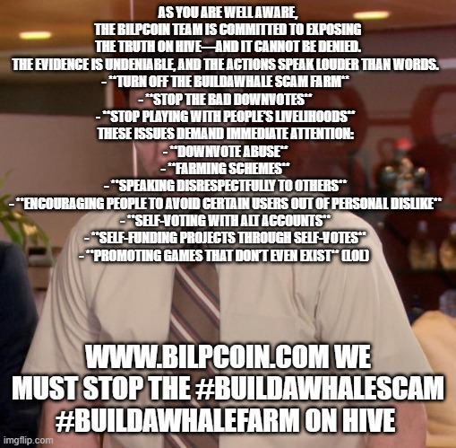 Afraid To Ask Andy Meme | AS YOU ARE WELL AWARE, THE BILPCOIN TEAM IS COMMITTED TO EXPOSING THE TRUTH ON HIVE—AND IT CANNOT BE DENIED. THE EVIDENCE IS UNDENIABLE, AND THE ACTIONS SPEAK LOUDER THAN WORDS.  
- **TURN OFF THE BUILDAWHALE SCAM FARM**  
- **STOP THE BAD DOWNVOTES**  
- **STOP PLAYING WITH PEOPLE’S LIVELIHOODS**  
THESE ISSUES DEMAND IMMEDIATE ATTENTION:  
- **DOWNVOTE ABUSE**  
- **FARMING SCHEMES**  
- **SPEAKING DISRESPECTFULLY TO OTHERS**  
- **ENCOURAGING PEOPLE TO AVOID CERTAIN USERS OUT OF PERSONAL DISLIKE**  
- **SELF-VOTING WITH ALT ACCOUNTS**  
- **SELF-FUNDING PROJECTS THROUGH SELF-VOTES**  
- **PROMOTING GAMES THAT DON’T EVEN EXIST** (LOL); WWW.BILPCOIN.COM WE MUST STOP THE #BUILDAWHALESCAM #BUILDAWHALEFARM ON HIVE | image tagged in memes,afraid to ask andy | made w/ Imgflip meme maker