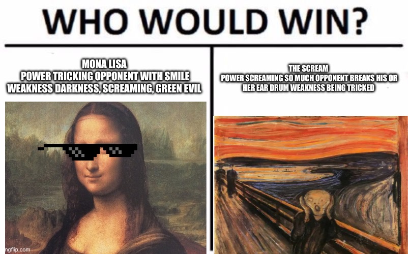Who Would Win? Meme | MONA LISA 
POWER TRICKING OPPONENT WITH SMILE
WEAKNESS DARKNESS, SCREAMING, GREEN EVIL; THE SCREAM 
POWER SCREAMING SO MUCH OPPONENT BREAKS HIS OR HER EAR DRUM WEAKNESS BEING TRICKED | image tagged in memes,who would win | made w/ Imgflip meme maker