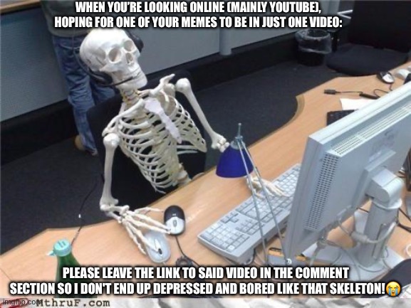 Please notice me! | WHEN YOU’RE LOOKING ONLINE (MAINLY YOUTUBE), HOPING FOR ONE OF YOUR MEMES TO BE IN JUST ONE VIDEO:; PLEASE LEAVE THE LINK TO SAID VIDEO IN THE COMMENT SECTION SO I DON'T END UP DEPRESSED AND BORED LIKE THAT SKELETON!😭 | image tagged in waiting skeleton,notice me,memes,depression,boredom | made w/ Imgflip meme maker