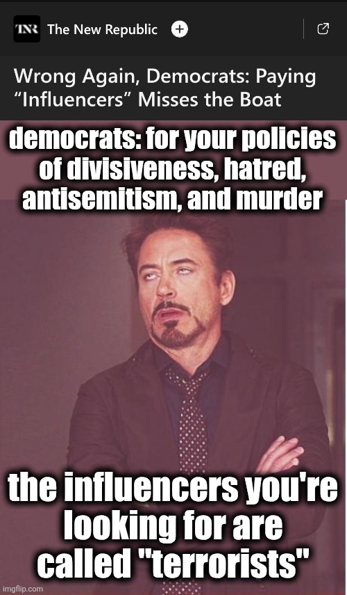 The democrat party is now a death cult | democrats: for your policies
of divisiveness, hatred,
antisemitism, and murder; the influencers you're
looking for are
called "terrorists" | image tagged in memes,face you make robert downey jr,democrats,influencers,terrorists,antisemitism | made w/ Imgflip meme maker