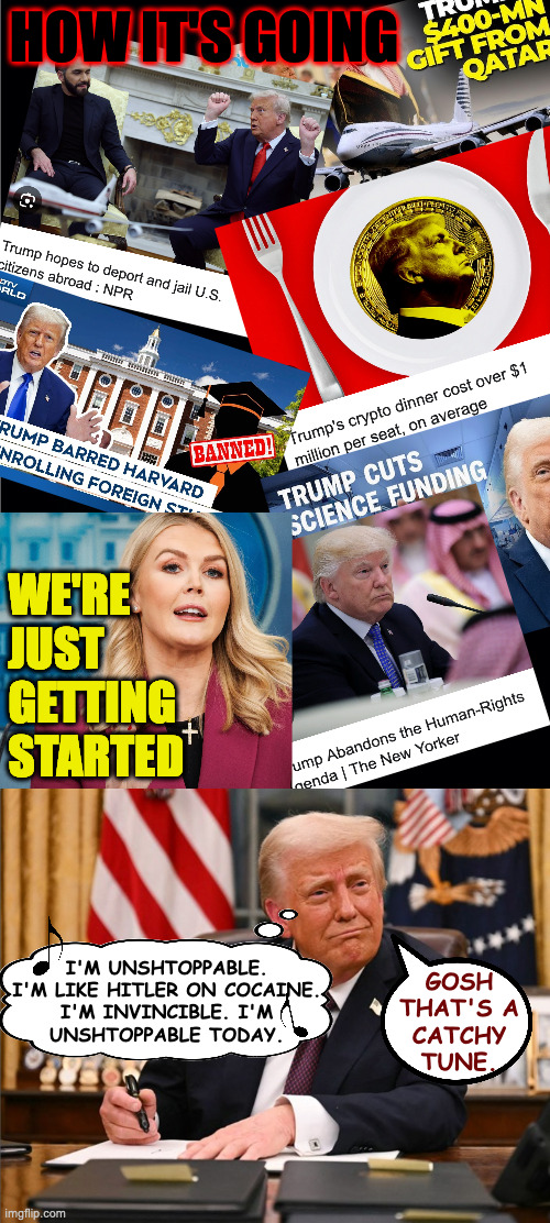 Unshtoppable. | HOW IT'S GOING; WE'RE JUST GETTING STARTED; I'M UNSHTOPPABLE.
I'M LIKE HITLER ON COCAINE.
I'M INVINCIBLE. I'M
UNSHTOPPABLE TODAY. GOSH
THAT'S A
CATCHY
TUNE. | image tagged in memes,trump,unshtoppable | made w/ Imgflip meme maker