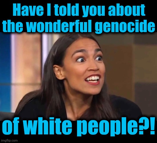 Have I told you about the wonderful genocide of white people?! | image tagged in blank black,crazy aoc | made w/ Imgflip meme maker