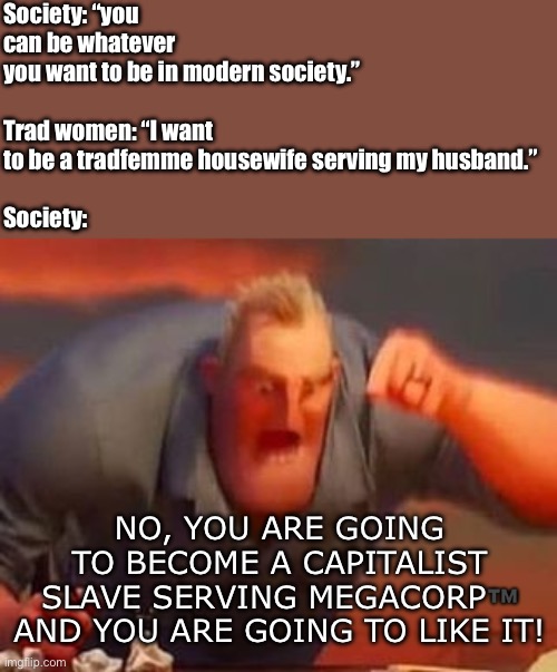 Megacorp moment | Society: “you can be whatever you want to be in modern society.”
 
Trad women: “I want to be a tradfemme housewife serving my husband.”
 
Society:; NO, YOU ARE GOING TO BECOME A CAPITALIST SLAVE SERVING MEGACORP™️ AND YOU ARE GOING TO LIKE IT! | image tagged in mr incredible mad,megacorp,corporations,housewife,mr incredible,funny | made w/ Imgflip meme maker