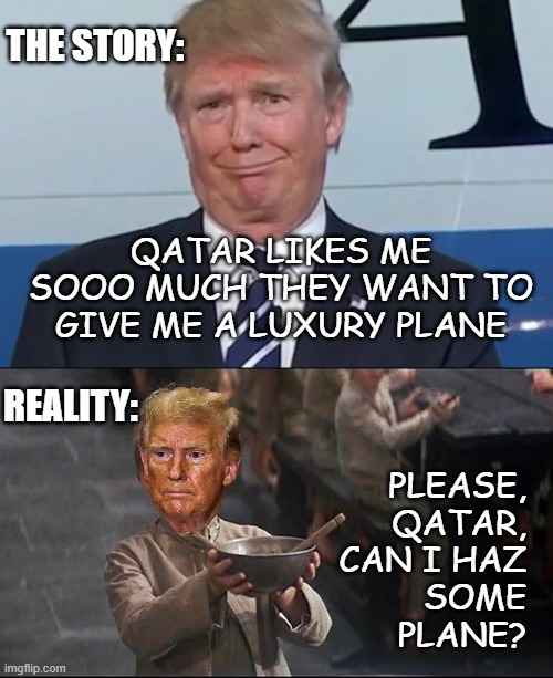 Trump's a POS scumbag faker. | THE STORY:; QATAR LIKES ME SOOO MUCH THEY WANT TO GIVE ME A LUXURY PLANE; REALITY:; PLEASE,
QATAR,
CAN I HAZ
SOME
PLANE? | image tagged in donald trump,oliver twist,liar liar,trump unfit unqualified dangerous | made w/ Imgflip meme maker
