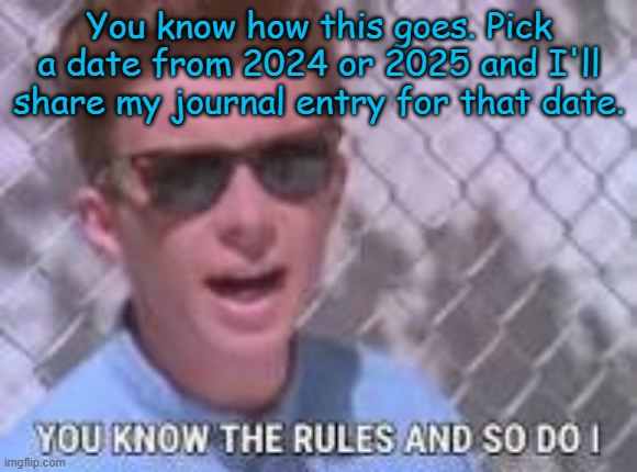Part 4, this might not be a good idea after all | You know how this goes. Pick a date from 2024 or 2025 and I'll share my journal entry for that date. | image tagged in you know the rules and so do i | made w/ Imgflip meme maker
