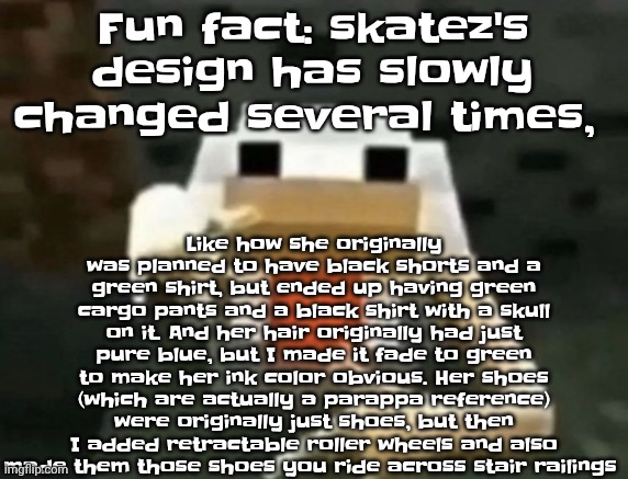 Fun fact: I give all my OCS the same amount of lore, no matter if they have trauma or not | Fun fact: skatez's design has slowly changed several times, Like how she originally was planned to have black shorts and a green shirt, but ended up having green cargo pants and a black shirt with a skull on it. And her hair originally had just pure blue, but I made it fade to green to make her ink color obvious. Her shoes (which are actually a parappa reference) were originally just shoes, but then I added retractable roller wheels and also made them those shoes you ride across stair railings | image tagged in gangcken | made w/ Imgflip meme maker