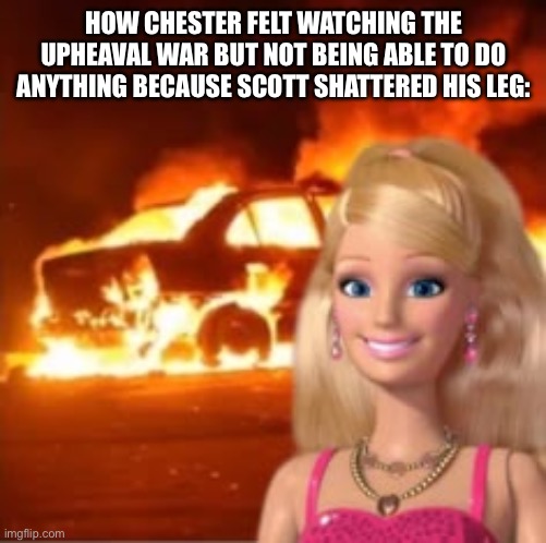 Yay? | HOW CHESTER FELT WATCHING THE UPHEAVAL WAR BUT NOT BEING ABLE TO DO ANYTHING BECAUSE SCOTT SHATTERED HIS LEG: | image tagged in barbie slay ideas barbie barbie life barbie funny | made w/ Imgflip meme maker