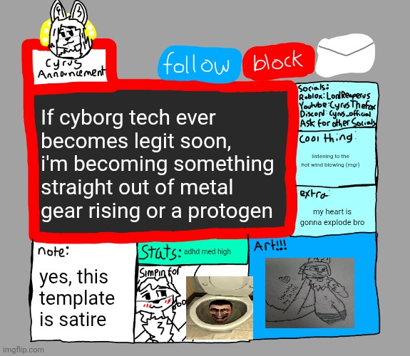 CyrusTheFox announcement template | If cyborg tech ever becomes legit soon, i'm becoming something straight out of metal gear rising or a protogen; listening to the hot wind blowing (mgr); my heart is gonna explode bro; adhd med high; yes, this template is satire | image tagged in cyrusthefox announcement template | made w/ Imgflip meme maker